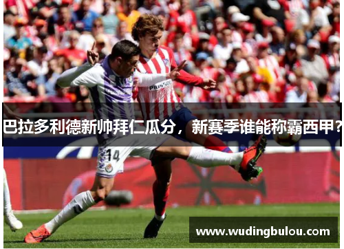 巴拉多利德新帅拜仁瓜分，新赛季谁能称霸西甲？