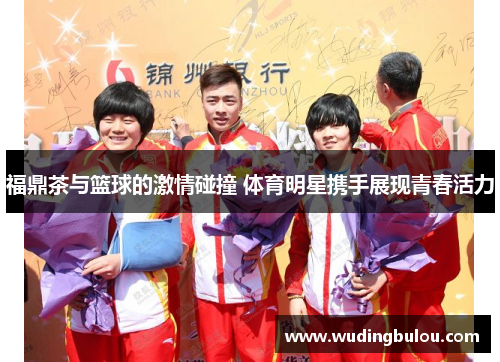 福鼎茶与篮球的激情碰撞 体育明星携手展现青春活力
