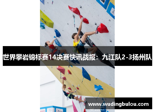 世界攀岩锦标赛14决赛快讯战报：九江队2-3扬州队